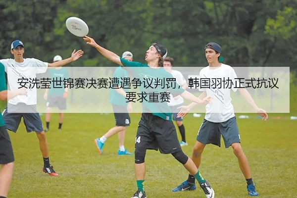 安洗莹世锦赛决赛遭遇争议判罚，韩国羽协正式抗议要求重赛