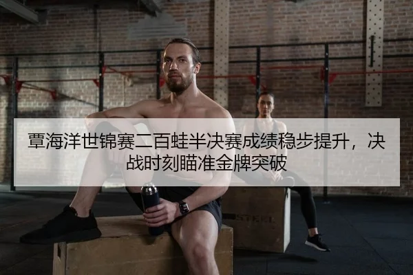 覃海洋世锦赛二百蛙半决赛成绩稳步提升，决战时刻瞄准金牌突破