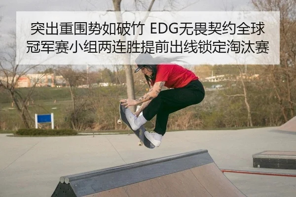 突出重围势如破竹 EDG无畏契约全球冠军赛小组两连胜提前出线锁定淘汰赛